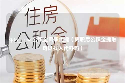 安吉公积金离职代提（离职后公积金提取可以找人代办吗）