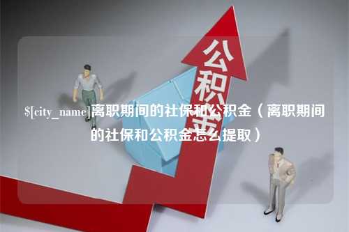 安吉离职期间的社保和公积金（离职期间的社保和公积金怎么提取）