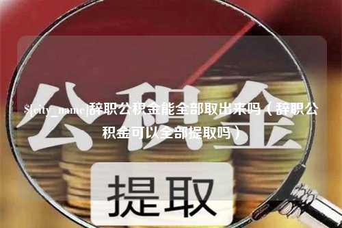 安吉辞职公积金能全部取出来吗（辞职公积金可以全部提取吗）